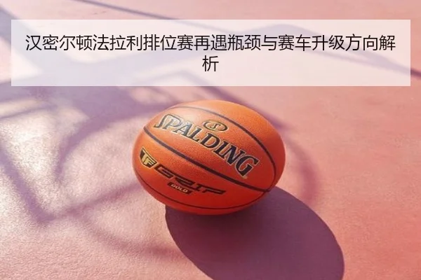 汉密尔顿法拉利排位赛再遇瓶颈与赛车升级方向解析