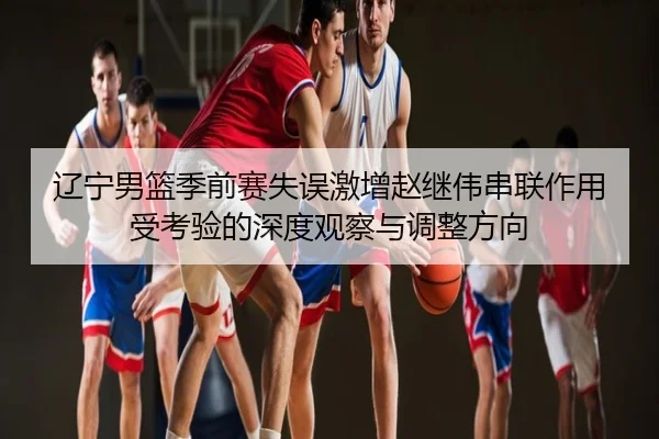 辽宁男篮季前赛失误激增赵继伟串联作用受考验的深度观察与调整方向