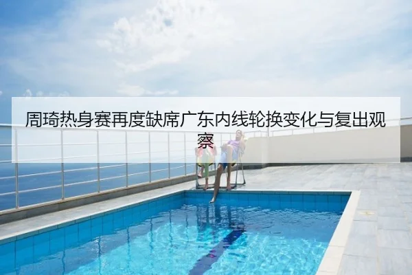 周琦热身赛再度缺席广东内线轮换变化与复出观察