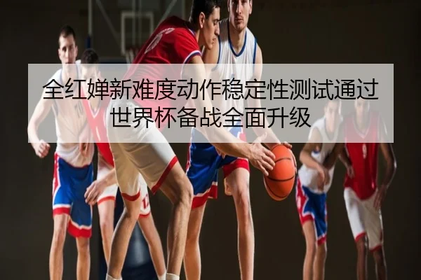 全红婵新难度动作稳定性测试通过 世界杯备战全面升级