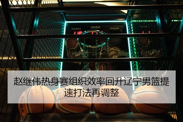 赵继伟热身赛组织效率回升辽宁男篮提速打法再调整