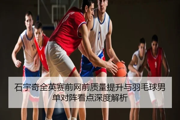石宇奇全英赛前网前质量提升与羽毛球男单对阵看点深度解析