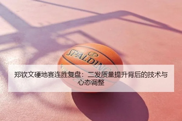 郑钦文硬地赛连胜复盘：二发质量提升背后的技术与心态调整