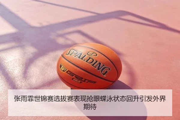 张雨霏世锦赛选拔赛表现抢眼蝶泳状态回升引发外界期待